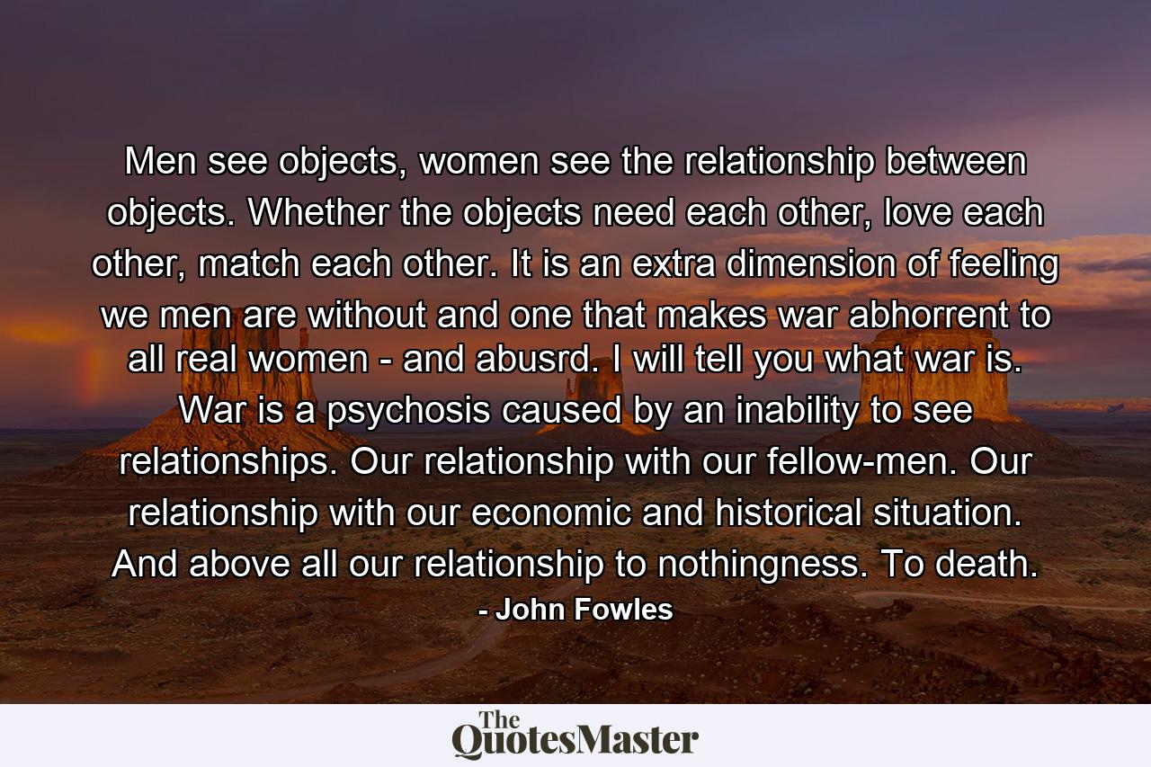 Men see objects, women see the relationship between objects. Whether the objects need each other, love each other, match each other. It is an extra dimension of feeling we men are without and one that makes war abhorrent to all real women - and abusrd. I will tell you what war is. War is a psychosis caused by an inability to see relationships. Our relationship with our fellow-men. Our relationship with our economic and historical situation. And above all our relationship to nothingness. To death. - Quote by John Fowles