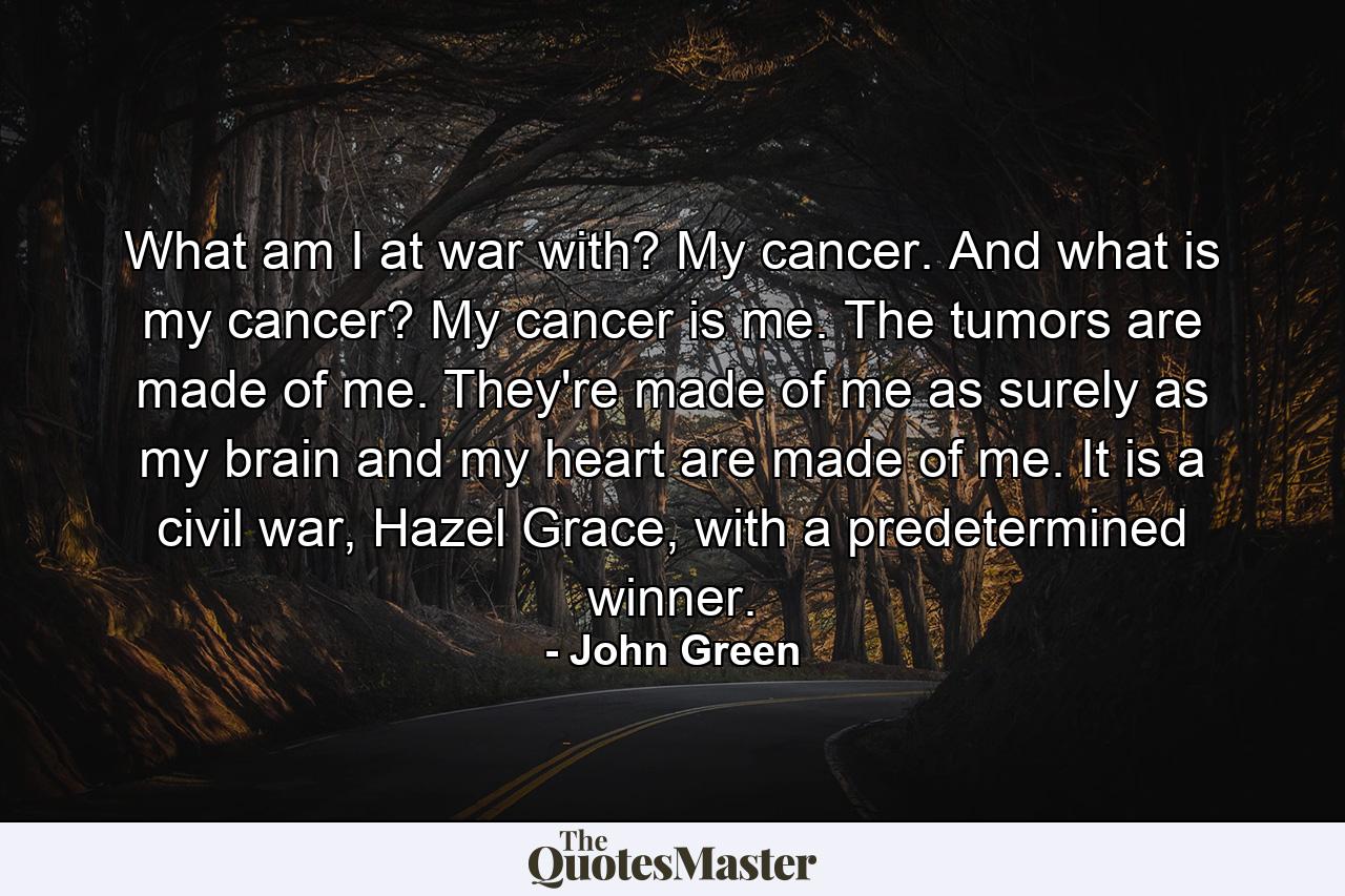 What am I at war with? My cancer. And what is my cancer? My cancer is me. The tumors are made of me. They're made of me as surely as my brain and my heart are made of me. It is a civil war, Hazel Grace, with a predetermined winner. - Quote by John Green