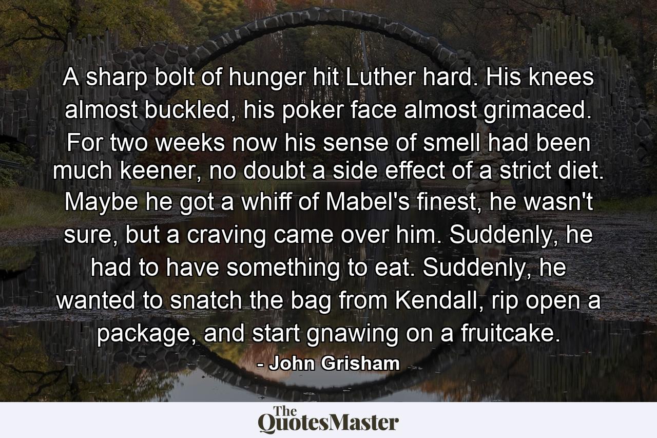 A sharp bolt of hunger hit Luther hard. His knees almost buckled, his poker face almost grimaced. For two weeks now his sense of smell had been much keener, no doubt a side effect of a strict diet. Maybe he got a whiff of Mabel's finest, he wasn't sure, but a craving came over him. Suddenly, he had to have something to eat. Suddenly, he wanted to snatch the bag from Kendall, rip open a package, and start gnawing on a fruitcake. - Quote by John Grisham