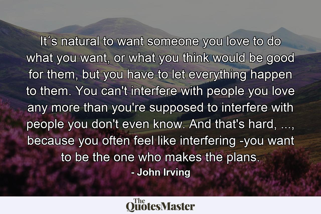 It´s natural to want someone you love to do what you want, or what you think would be good for them, but you have to let everything happen to them. You can't interfere with people you love any more than you're supposed to interfere with people you don't even know. And that's hard, ..., because you often feel like interfering -you want to be the one who makes the plans. - Quote by John Irving