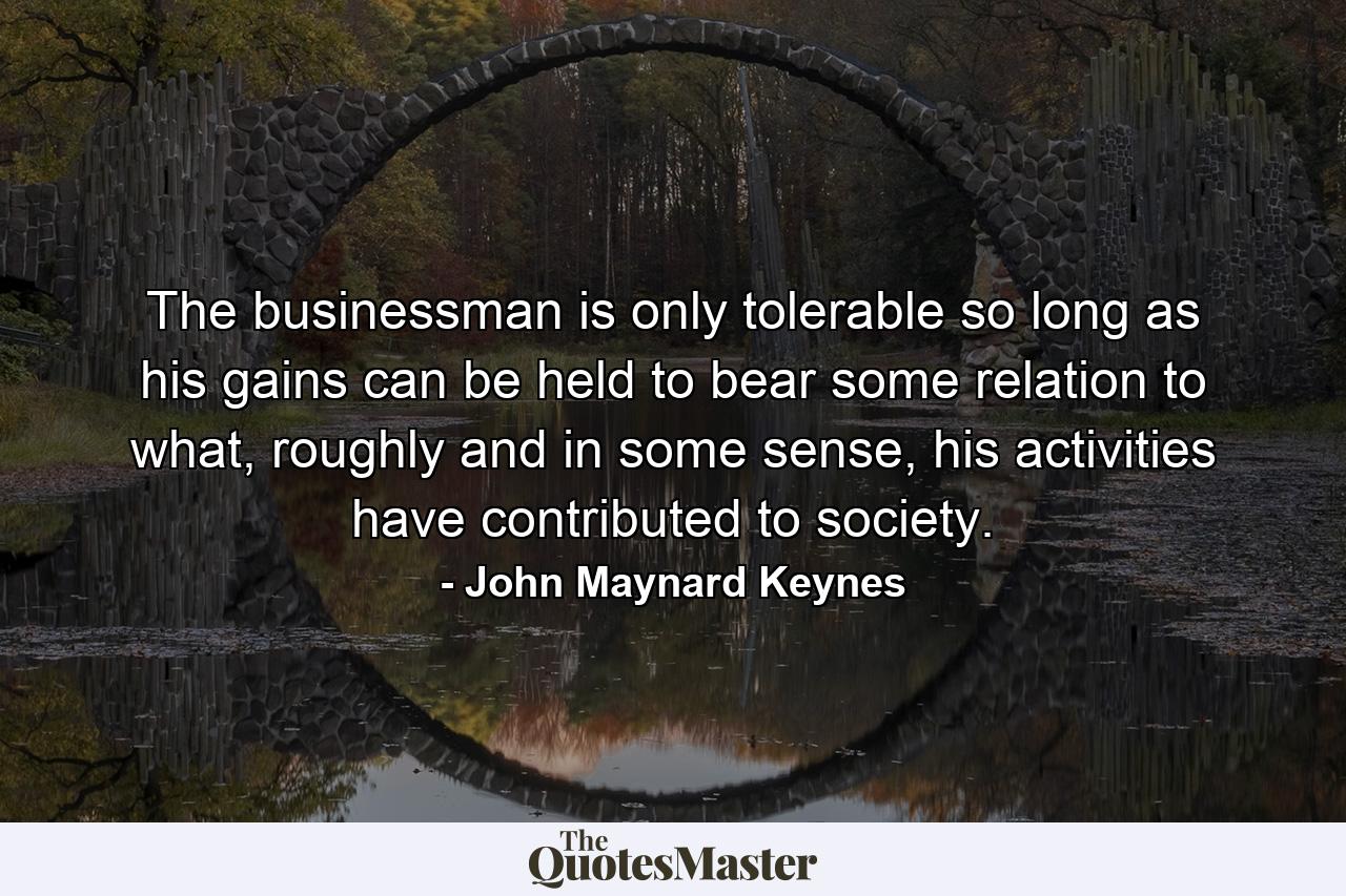 The businessman is only tolerable so long as his gains can be held to bear some relation to what, roughly and in some sense, his activities have contributed to society. - Quote by John Maynard Keynes