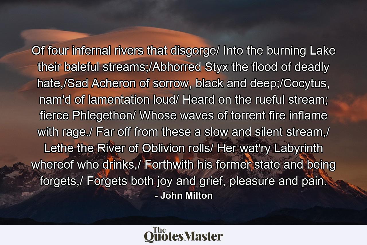 Of four infernal rivers that disgorge/ Into the burning Lake their baleful streams;/Abhorred Styx the flood of deadly hate,/Sad Acheron of sorrow, black and deep;/Cocytus, nam'd of lamentation loud/ Heard on the rueful stream; fierce Phlegethon/ Whose waves of torrent fire inflame with rage./ Far off from these a slow and silent stream,/ Lethe the River of Oblivion rolls/ Her wat'ry Labyrinth whereof who drinks,/ Forthwith his former state and being forgets,/ Forgets both joy and grief, pleasure and pain. - Quote by John Milton