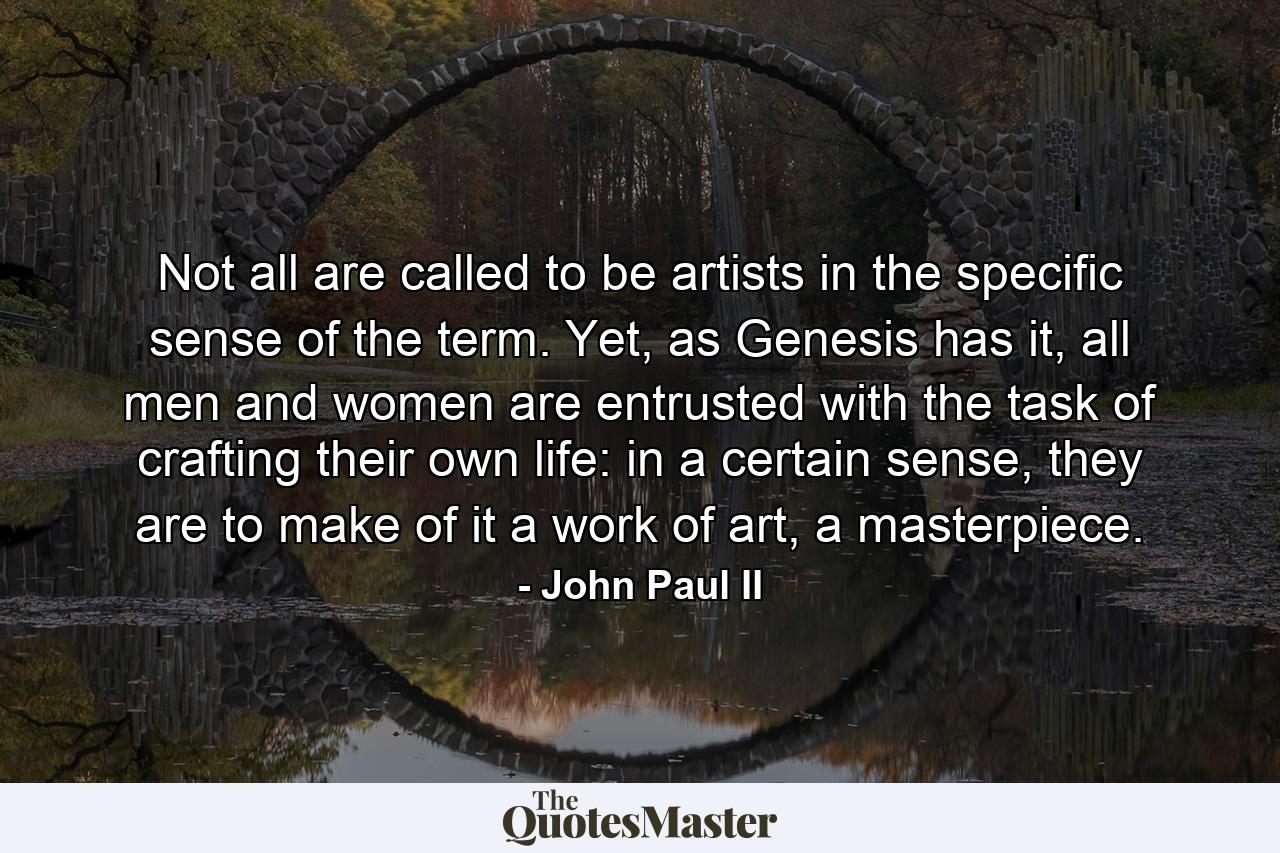 Not all are called to be artists in the specific sense of the term. Yet, as Genesis has it, all men and women are entrusted with the task of crafting their own life: in a certain sense, they are to make of it a work of art, a masterpiece. - Quote by John Paul II