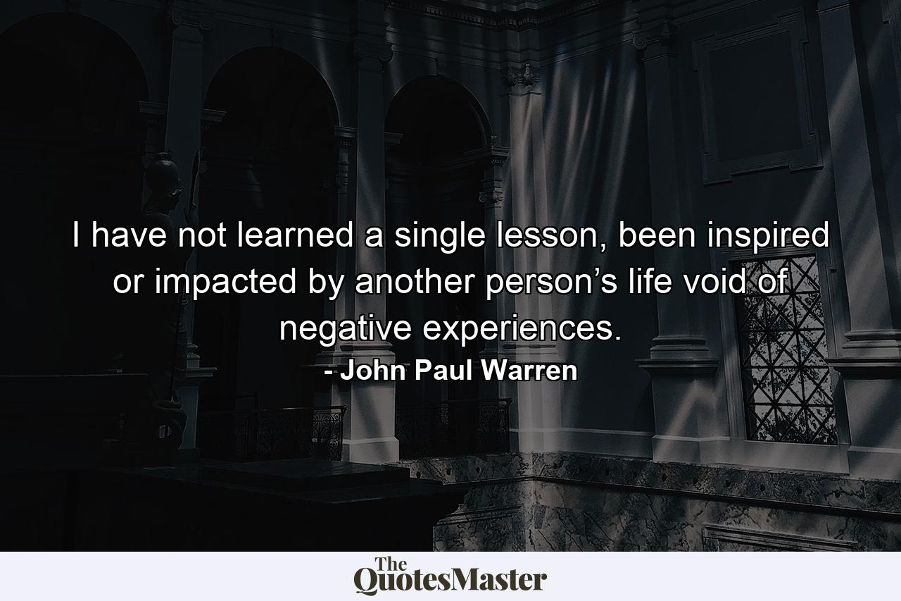 I have not learned a single lesson, been inspired or impacted by another person’s life void of negative experiences. - Quote by John Paul Warren