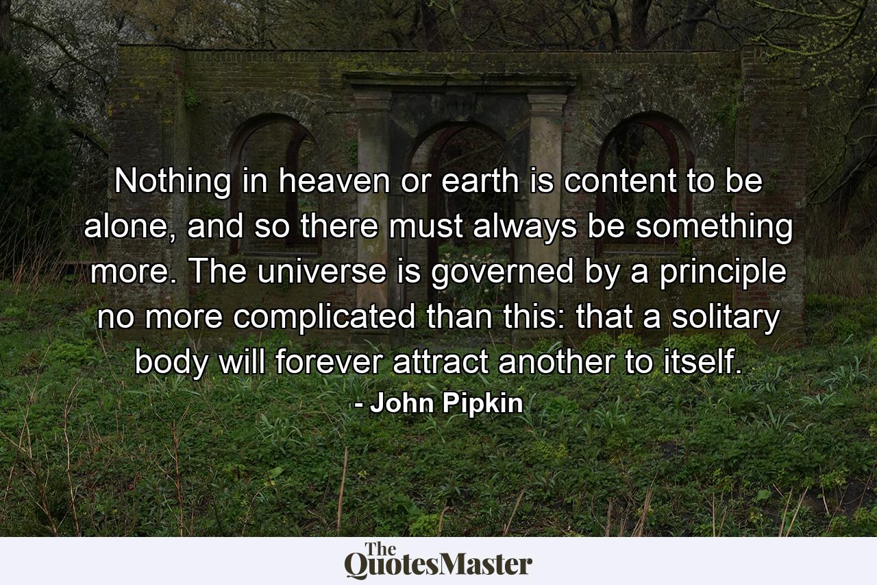 Nothing in heaven or earth is content to be alone, and so there must always be something more. The universe is governed by a principle no more complicated than this: that a solitary body will forever attract another to itself. - Quote by John Pipkin