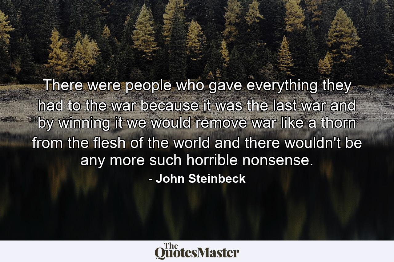 There were people who gave everything they had to the war because it was the last war and by winning it we would remove war like a thorn from the flesh of the world and there wouldn't be any more such horrible nonsense. - Quote by John Steinbeck