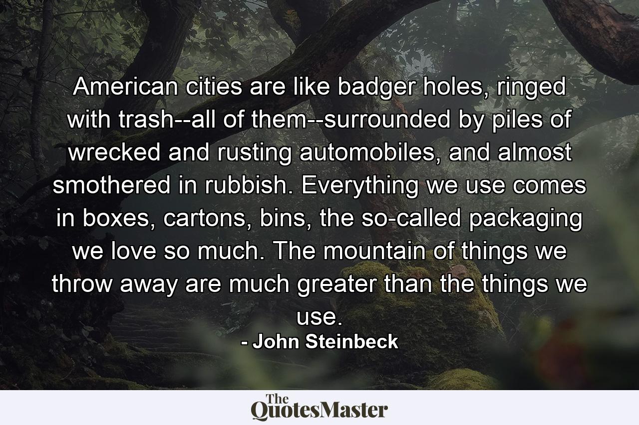 American cities are like badger holes, ringed with trash--all of them--surrounded by piles of wrecked and rusting automobiles, and almost smothered in rubbish. Everything we use comes in boxes, cartons, bins, the so-called packaging we love so much. The mountain of things we throw away are much greater than the things we use. - Quote by John Steinbeck