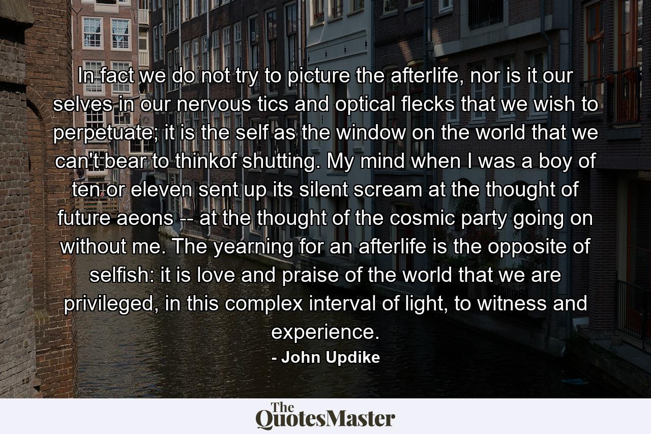 In fact we do not try to picture the afterlife, nor is it our selves in our nervous tics and optical flecks that we wish to perpetuate; it is the self as the window on the world that we can't bear to thinkof shutting. My mind when I was a boy of ten or eleven sent up its silent scream at the thought of future aeons -- at the thought of the cosmic party going on without me. The yearning for an afterlife is the opposite of selfish: it is love and praise of the world that we are privileged, in this complex interval of light, to witness and experience. - Quote by John Updike