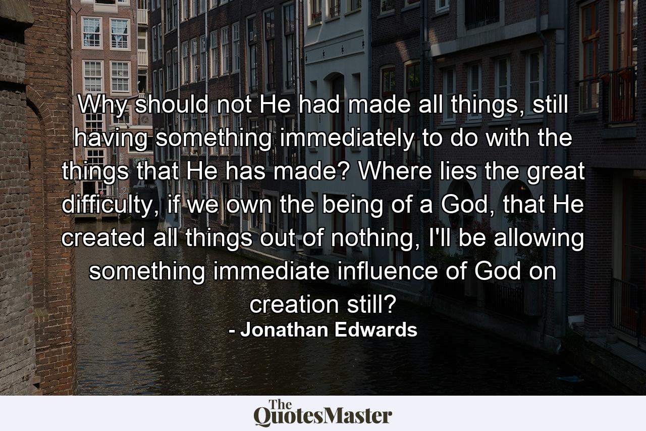 Why should not He had made all things, still having something immediately to do with the things that He has made? Where lies the great difficulty, if we own the being of a God, that He created all things out of nothing, I'll be allowing something immediate influence of God on creation still? - Quote by Jonathan Edwards