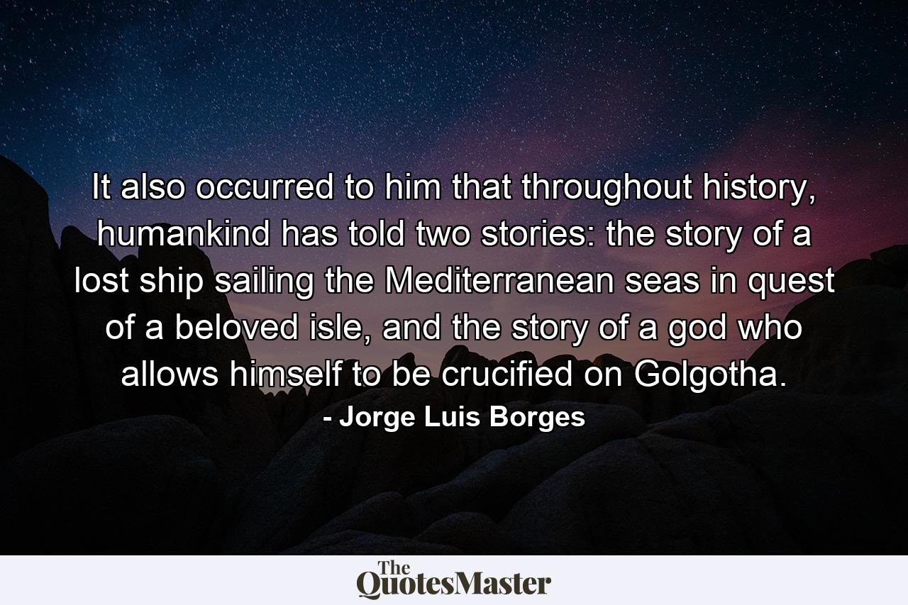 It also occurred to him that throughout history, humankind has told two stories: the story of a lost ship sailing the Mediterranean seas in quest of a beloved isle, and the story of a god who allows himself to be crucified on Golgotha. - Quote by Jorge Luis Borges