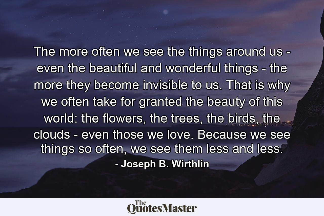 The more often we see the things around us - even the beautiful and wonderful things - the more they become invisible to us. That is why we often take for granted the beauty of this world: the flowers, the trees, the birds, the clouds - even those we love. Because we see things so often, we see them less and less. - Quote by Joseph B. Wirthlin