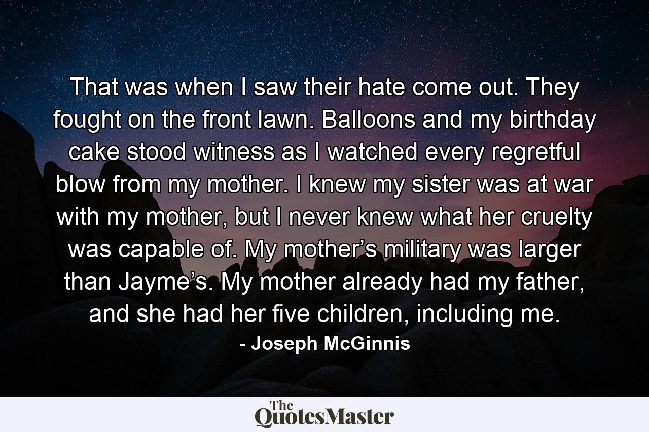 That was when I saw their hate come out. They fought on the front lawn. Balloons and my birthday cake stood witness as I watched every regretful blow from my mother. I knew my sister was at war with my mother, but I never knew what her cruelty was capable of. My mother’s military was larger than Jayme’s. My mother already had my father, and she had her five children, including me. - Quote by Joseph McGinnis