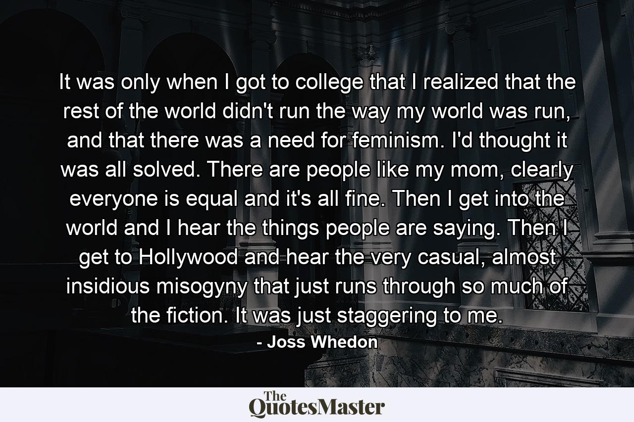 It was only when I got to college that I realized that the rest of the world didn't run the way my world was run, and that there was a need for feminism. I'd thought it was all solved. There are people like my mom, clearly everyone is equal and it's all fine. Then I get into the world and I hear the things people are saying. Then I get to Hollywood and hear the very casual, almost insidious misogyny that just runs through so much of the fiction. It was just staggering to me. - Quote by Joss Whedon