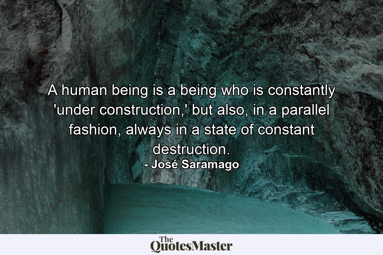 A human being is a being who is constantly 'under construction,' but also, in a parallel fashion, always in a state of constant destruction. - Quote by José Saramago