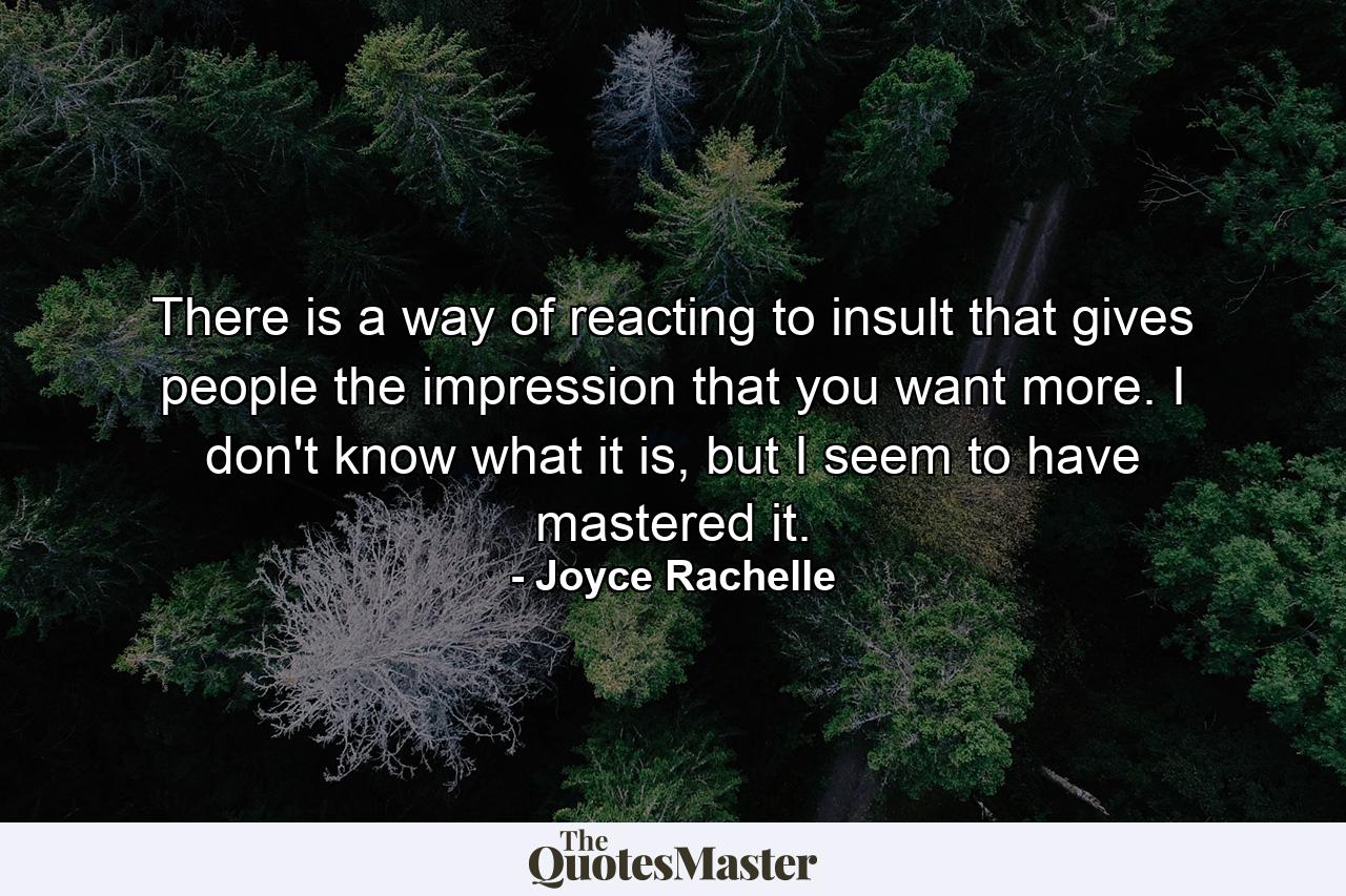 There is a way of reacting to insult that gives people the impression that you want more. I don't know what it is, but I seem to have mastered it. - Quote by Joyce Rachelle