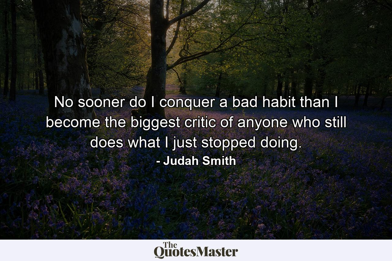 No sooner do I conquer a bad habit than I become the biggest critic of anyone who still does what I just stopped doing. - Quote by Judah Smith