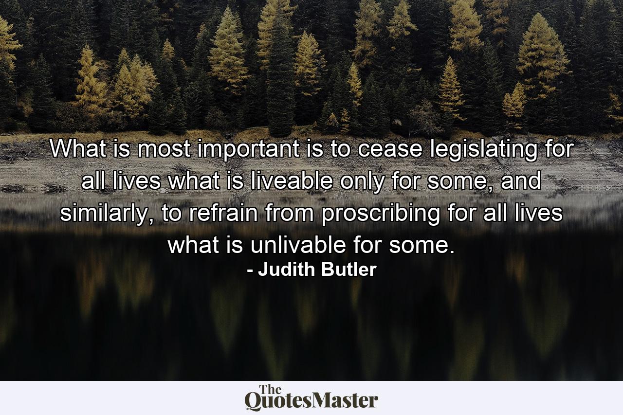 What is most important is to cease legislating for all lives what is liveable only for some, and similarly, to refrain from proscribing for all lives what is unlivable for some. - Quote by Judith Butler