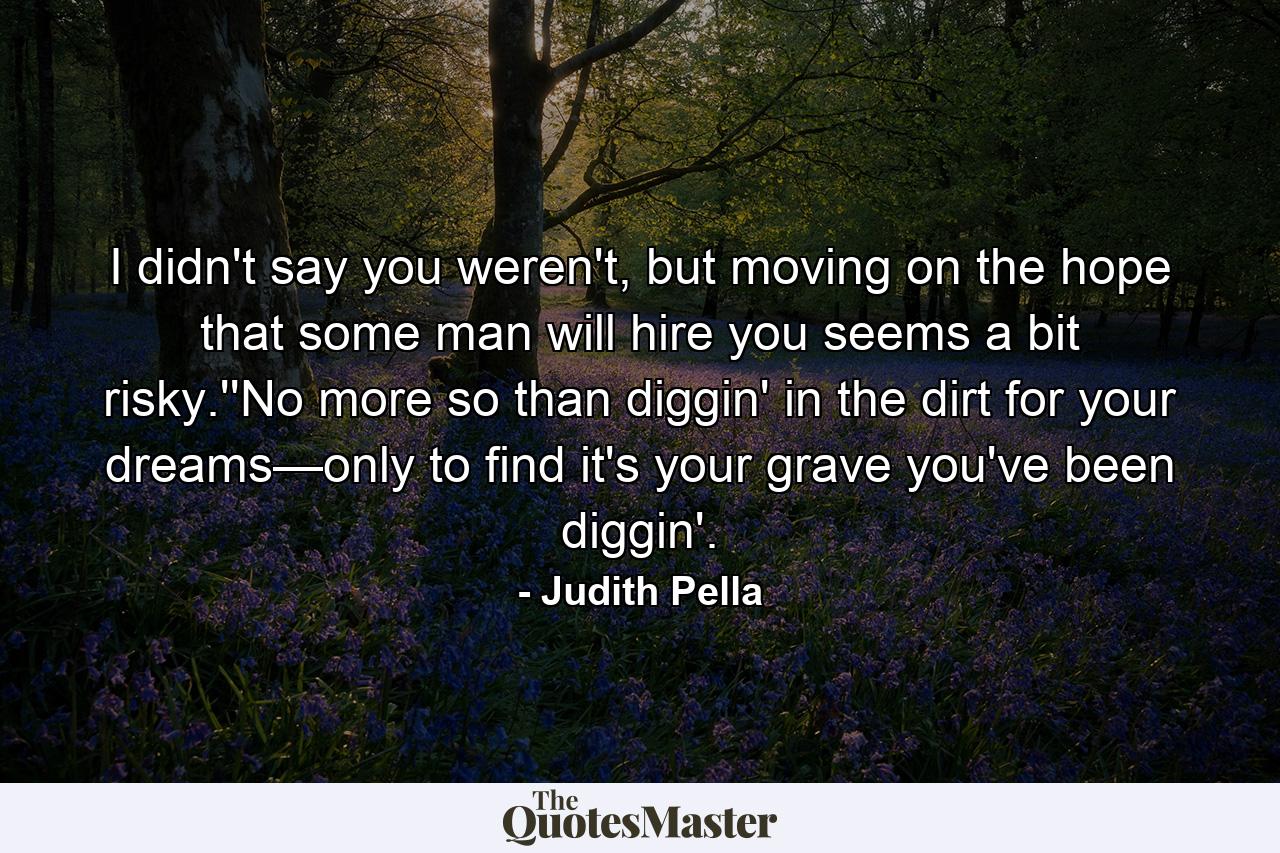 I didn't say you weren't, but moving on the hope that some man will hire you seems a bit risky.''No more so than diggin' in the dirt for your dreams—only to find it's your grave you've been diggin'. - Quote by Judith Pella