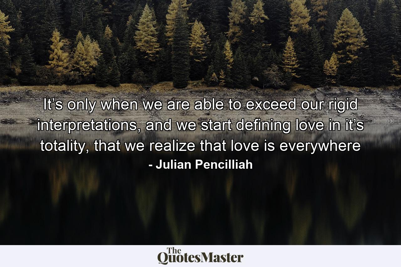 It’s only when we are able to exceed our rigid interpretations, and we start defining love in it’s totality, that we realize that love is everywhere - Quote by Julian Pencilliah