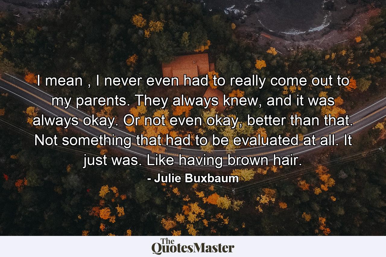 I mean , I never even had to really come out to my parents. They always knew, and it was always okay. Or not even okay, better than that. Not something that had to be evaluated at all. It just was. Like having brown hair. - Quote by Julie Buxbaum