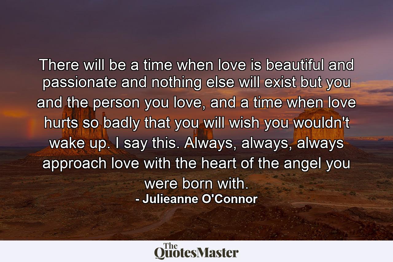 There will be a time when love is beautiful and passionate and nothing else will exist but you and the person you love, and a time when love hurts so badly that you will wish you wouldn't wake up. I say this. Always, always, always approach love with the heart of the angel you were born with. - Quote by Julieanne O'Connor