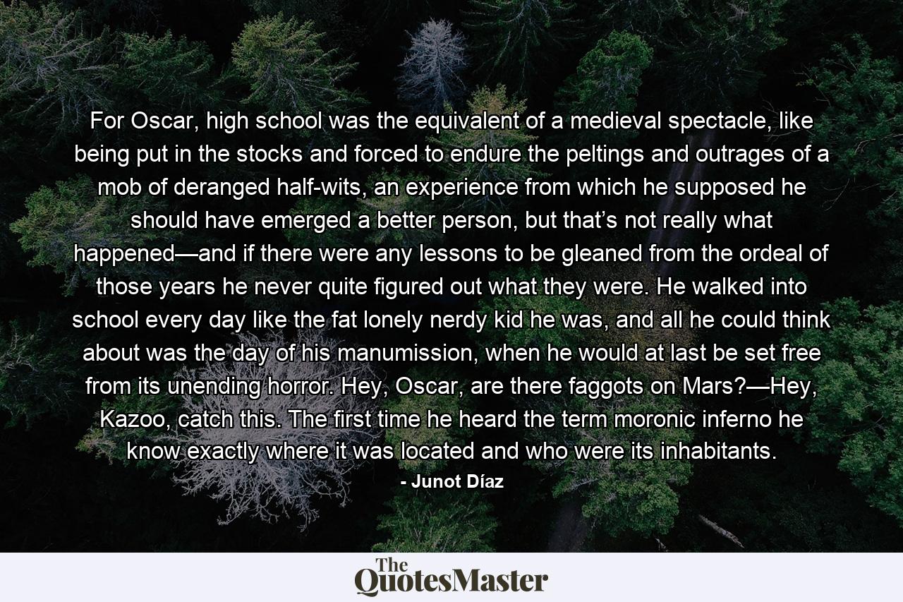 For Oscar, high school was the equivalent of a medieval spectacle, like being put in the stocks and forced to endure the peltings and outrages of a mob of deranged half-wits, an experience from which he supposed he should have emerged a better person, but that’s not really what happened—and if there were any lessons to be gleaned from the ordeal of those years he never quite figured out what they were. He walked into school every day like the fat lonely nerdy kid he was, and all he could think about was the day of his manumission, when he would at last be set free from its unending horror. Hey, Oscar, are there faggots on Mars?—Hey, Kazoo, catch this. The first time he heard the term moronic inferno he know exactly where it was located and who were its inhabitants. - Quote by Junot Díaz