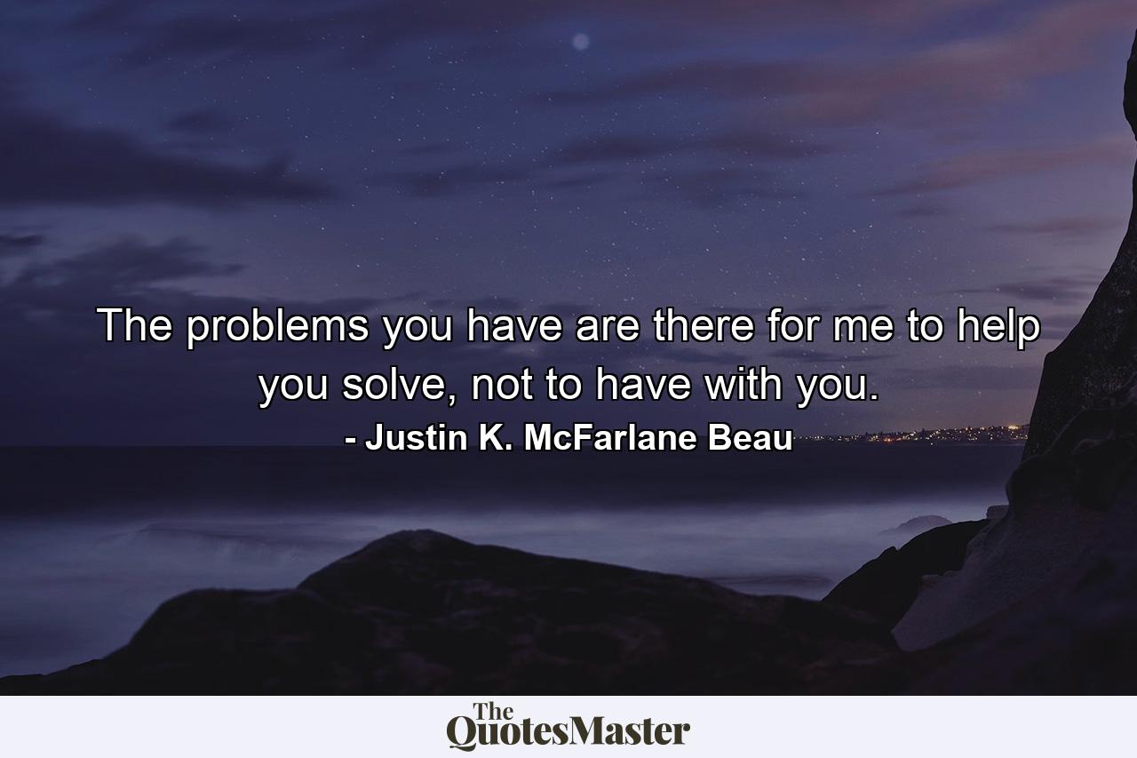 The problems you have are there for me to help you solve, not to have with you. - Quote by Justin K. McFarlane Beau