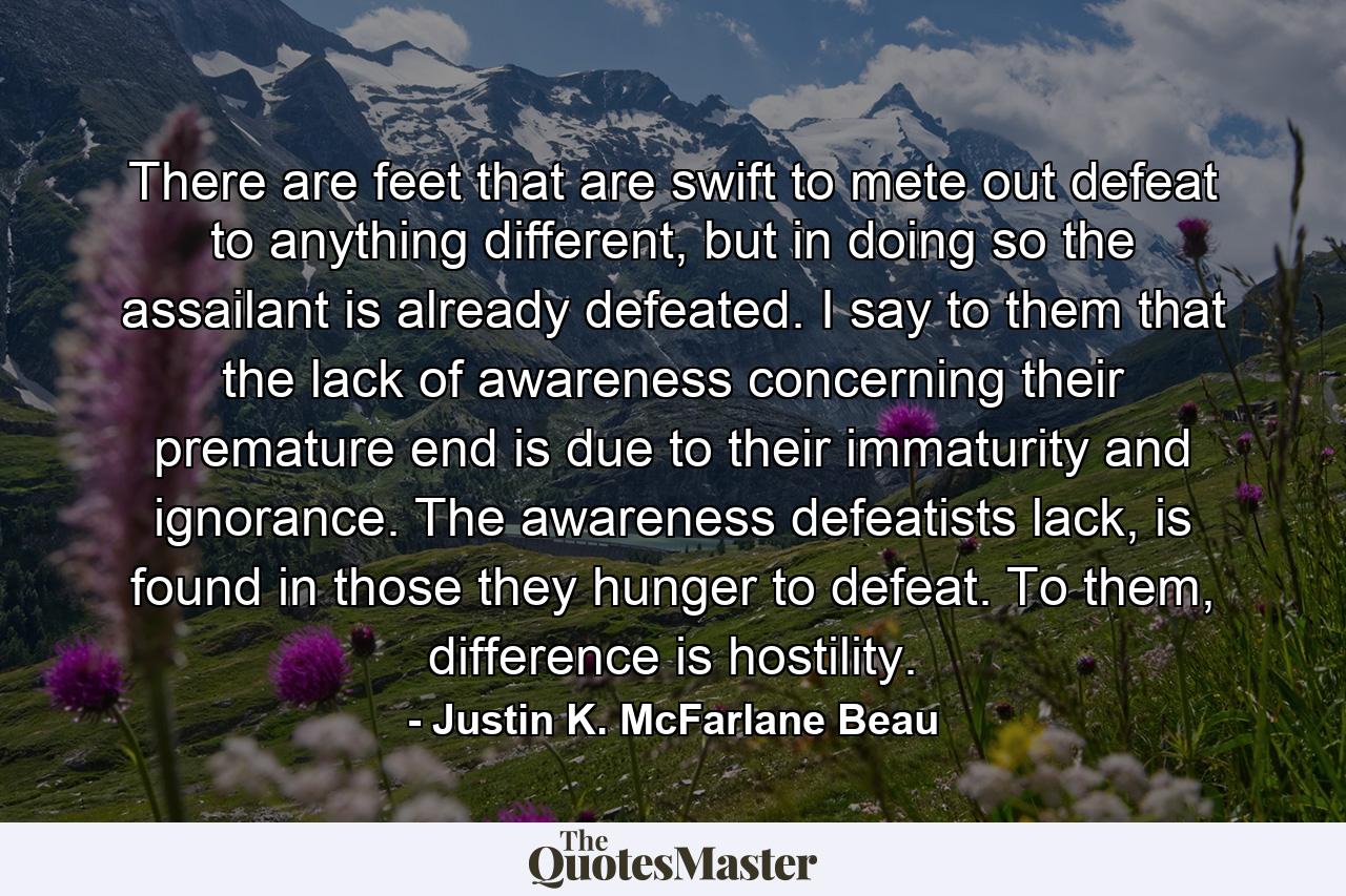 There are feet that are swift to mete out defeat to anything different, but in doing so the assailant is already defeated. I say to them that the lack of awareness concerning their premature end is due to their immaturity and ignorance. The awareness defeatists lack, is found in those they hunger to defeat. To them, difference is hostility. - Quote by Justin K. McFarlane Beau