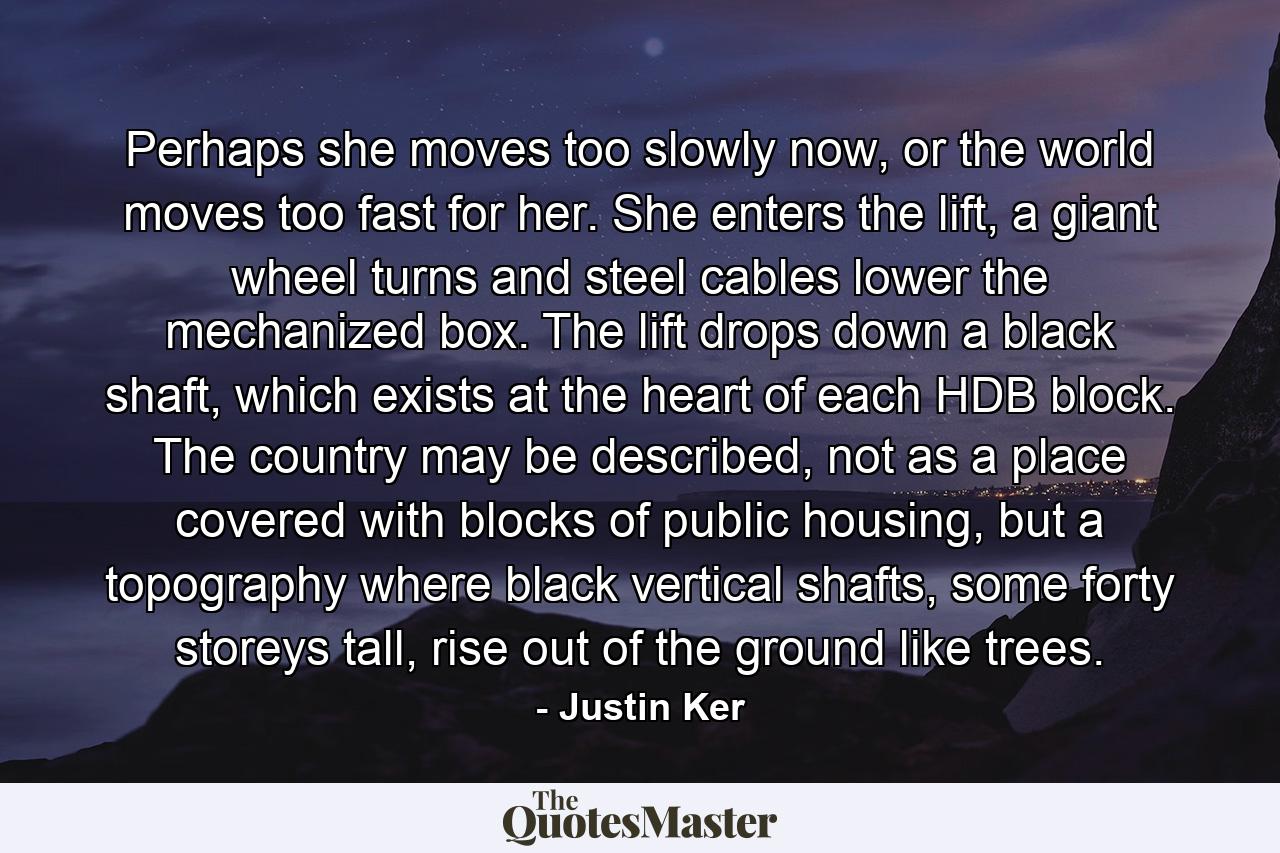 Perhaps she moves too slowly now, or the world moves too fast for her. She enters the lift, a giant wheel turns and steel cables lower the mechanized box. The lift drops down a black shaft, which exists at the heart of each HDB block. The country may be described, not as a place covered with blocks of public housing, but a topography where black vertical shafts, some forty storeys tall, rise out of the ground like trees. - Quote by Justin Ker