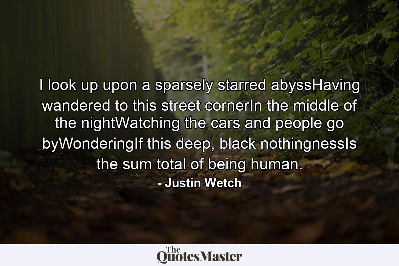 I look up upon a sparsely starred abyssHaving wandered to this street cornerIn the middle of the nightWatching the cars and people go byWonderingIf this deep, black nothingnessIs the sum total of being human. - Quote by Justin Wetch