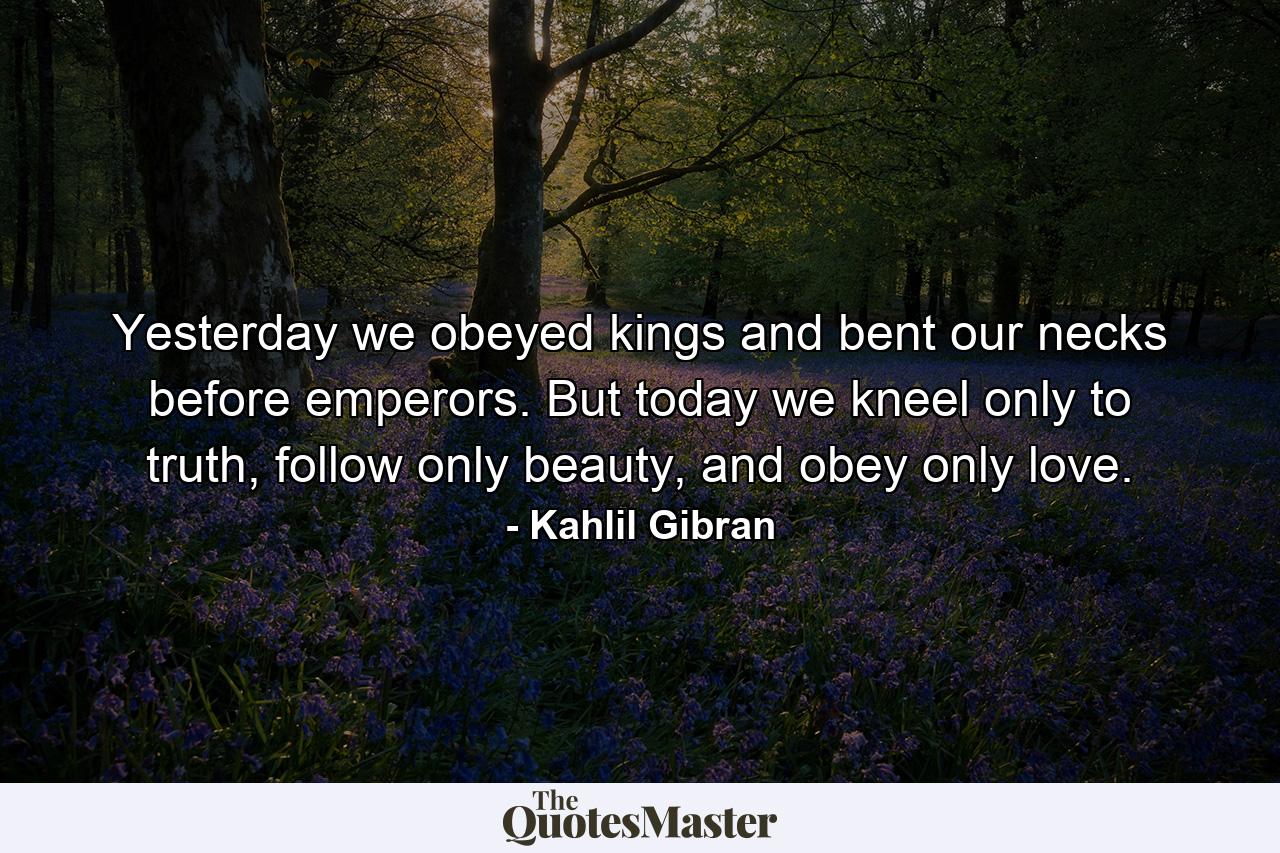 Yesterday we obeyed kings and bent our necks before emperors. But today we kneel only to truth, follow only beauty, and obey only love. - Quote by Kahlil Gibran