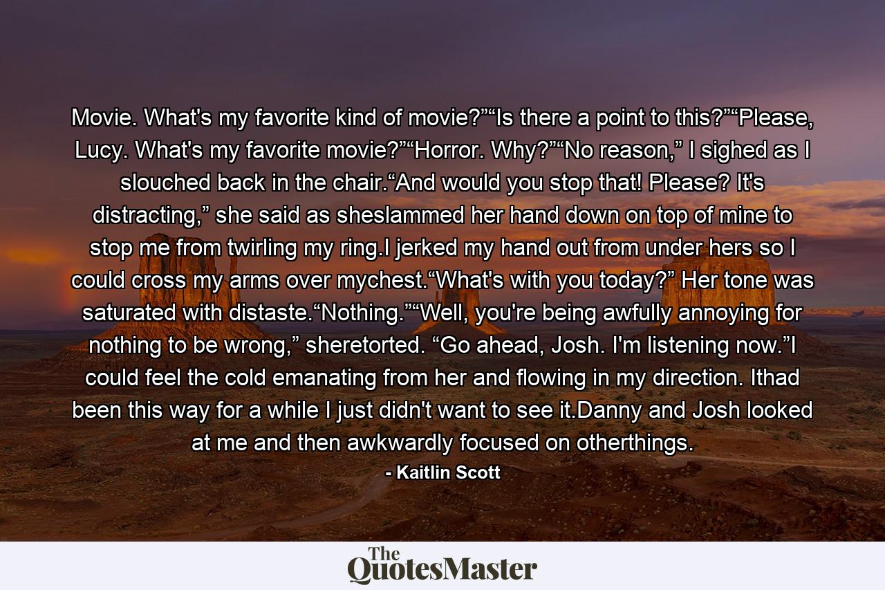 Movie. What's my favorite kind of movie?”“Is there a point to this?”“Please, Lucy. What's my favorite movie?”“Horror. Why?”“No reason,” I sighed as I slouched back in the chair.“And would you stop that! Please? It's distracting,” she said as sheslammed her hand down on top of mine to stop me from twirling my ring.I jerked my hand out from under hers so I could cross my arms over mychest.“What's with you today?” Her tone was saturated with distaste.“Nothing.”“Well, you're being awfully annoying for nothing to be wrong,” sheretorted. “Go ahead, Josh. I'm listening now.”I could feel the cold emanating from her and flowing in my direction. Ithad been this way for a while I just didn't want to see it.Danny and Josh looked at me and then awkwardly focused on otherthings. - Quote by Kaitlin Scott