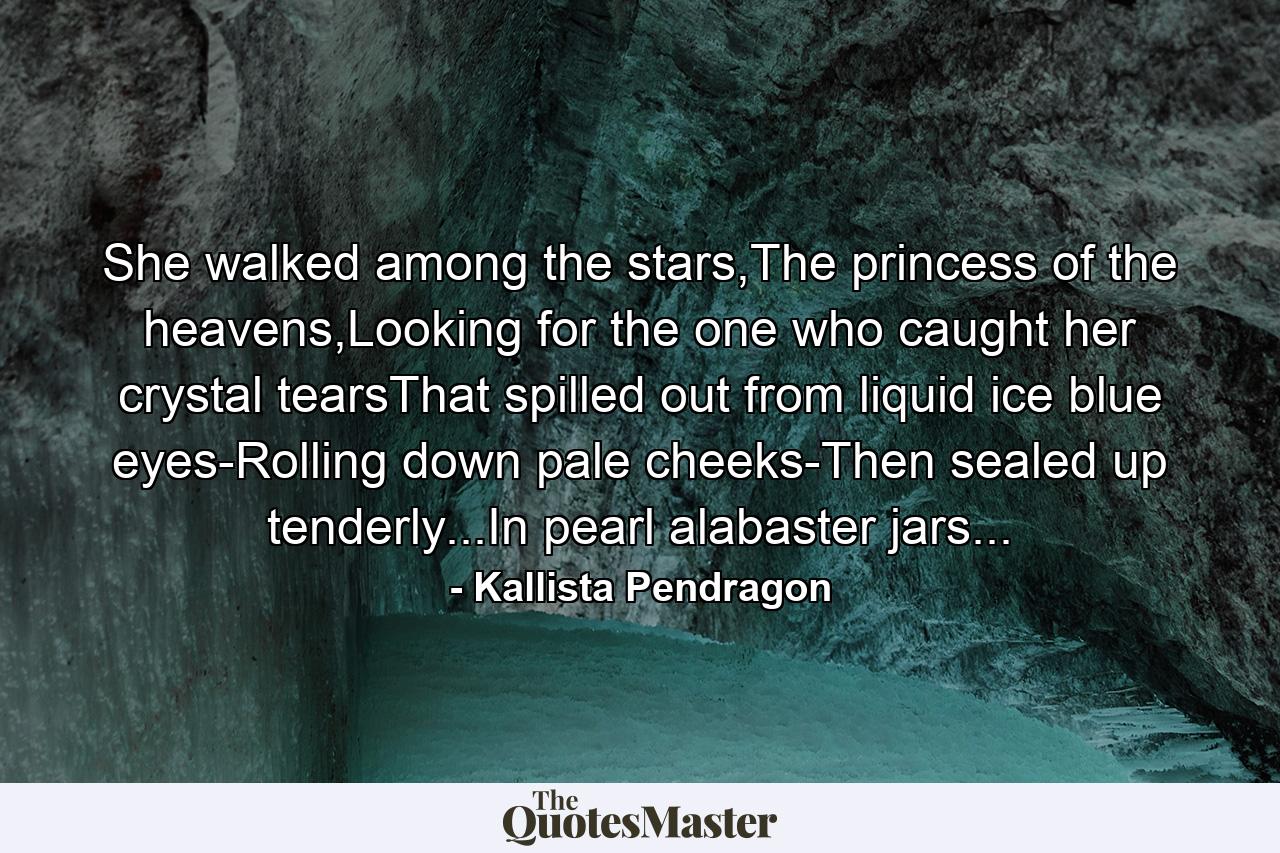 She walked among the stars,The princess of the heavens,Looking for the one who caught her crystal tearsThat spilled out from liquid ice blue eyes-Rolling down pale cheeks-Then sealed up tenderly...In pearl alabaster jars... - Quote by Kallista Pendragon