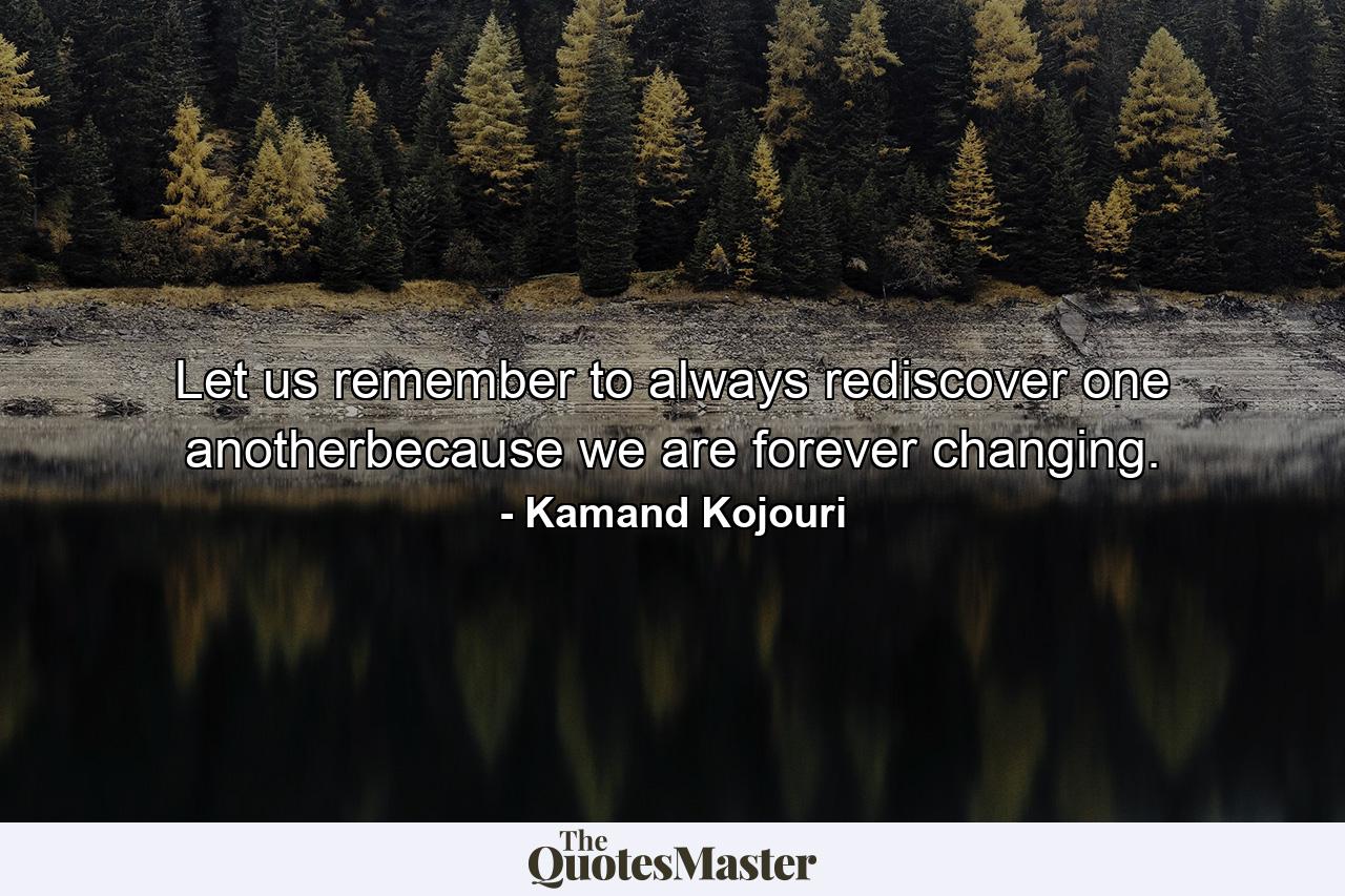 Let us remember to always rediscover one anotherbecause we are forever changing. - Quote by Kamand Kojouri