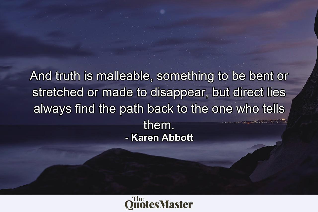 And truth is malleable, something to be bent or stretched or made to disappear, but direct lies always find the path back to the one who tells them. - Quote by Karen Abbott