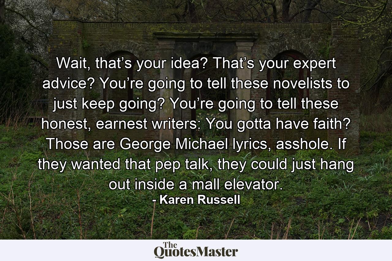 Wait, that’s your idea? That’s your expert advice? You’re going to tell these novelists to just keep going? You’re going to tell these honest, earnest writers: You gotta have faith? Those are George Michael lyrics, asshole. If they wanted that pep talk, they could just hang out inside a mall elevator. - Quote by Karen Russell