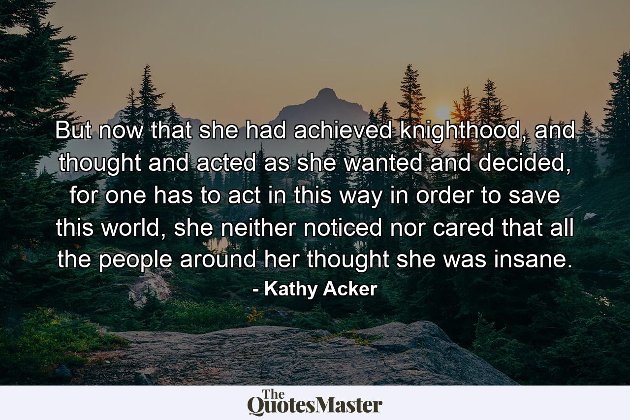 But now that she had achieved knighthood, and thought and acted as she wanted and decided, for one has to act in this way in order to save this world, she neither noticed nor cared that all the people around her thought she was insane. - Quote by Kathy Acker