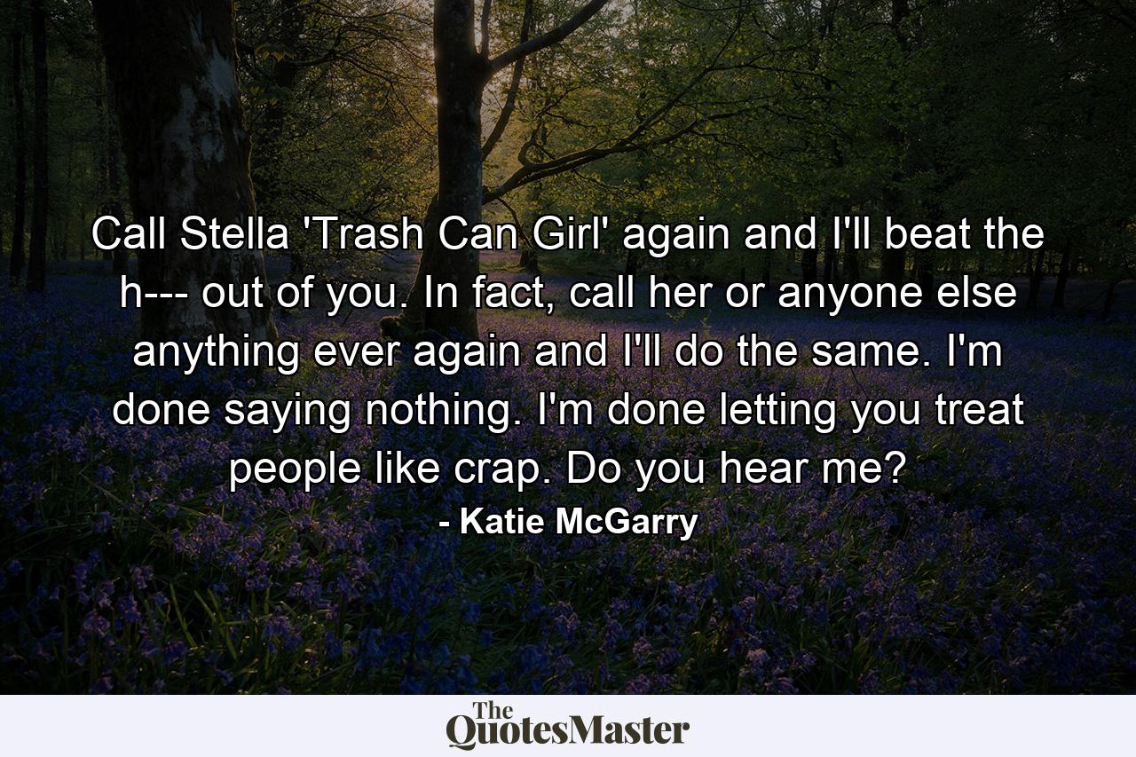 Call Stella 'Trash Can Girl' again and I'll beat the h--- out of you. In fact, call her or anyone else anything ever again and I'll do the same. I'm done saying nothing. I'm done letting you treat people like crap. Do you hear me? - Quote by Katie McGarry