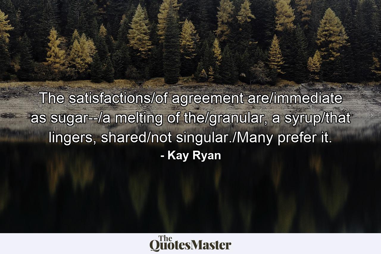 The satisfactions/of agreement are/immediate as sugar--/a melting of the/granular, a syrup/that lingers, shared/not singular./Many prefer it. - Quote by Kay Ryan