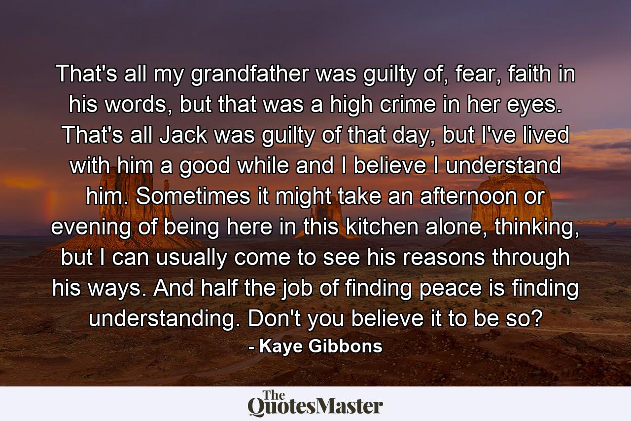 That's all my grandfather was guilty of, fear, faith in his words, but that was a high crime in her eyes. That's all Jack was guilty of that day, but I've lived with him a good while and I believe I understand him. Sometimes it might take an afternoon or evening of being here in this kitchen alone, thinking, but I can usually come to see his reasons through his ways. And half the job of finding peace is finding understanding. Don't you believe it to be so? - Quote by Kaye Gibbons