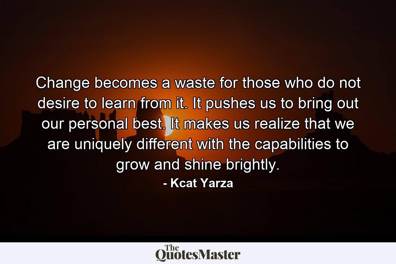 Change becomes a waste for those who do not desire to learn from it. It pushes us to bring out our personal best. It makes us realize that we are uniquely different with the capabilities to grow and shine brightly. - Quote by Kcat Yarza