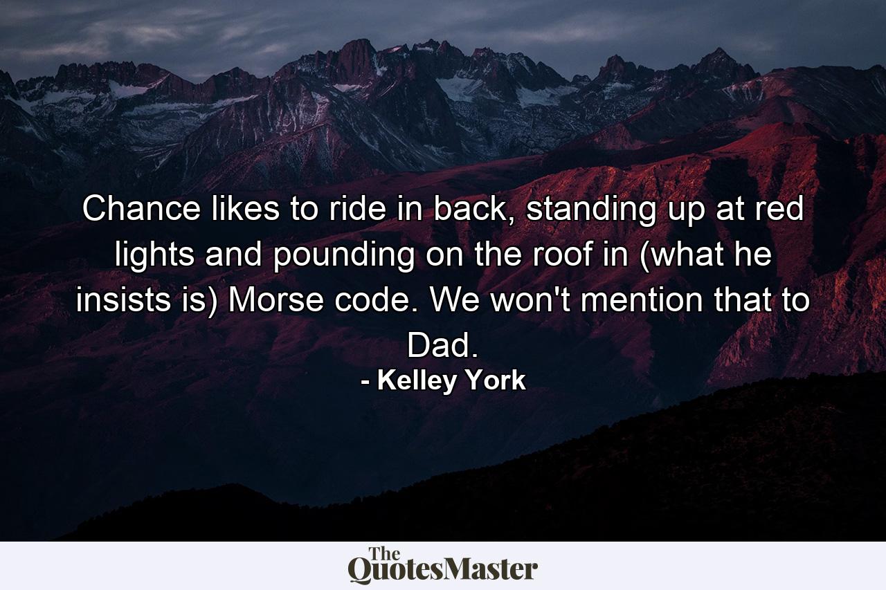 Chance likes to ride in back, standing up at red lights and pounding on the roof in (what he insists is) Morse code. We won't mention that to Dad. - Quote by Kelley York