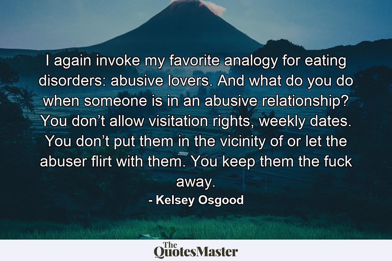 I again invoke my favorite analogy for eating disorders: abusive lovers. And what do you do when someone is in an abusive relationship? You don’t allow visitation rights, weekly dates. You don’t put them in the vicinity of or let the abuser flirt with them. You keep them the fuck away. - Quote by Kelsey Osgood