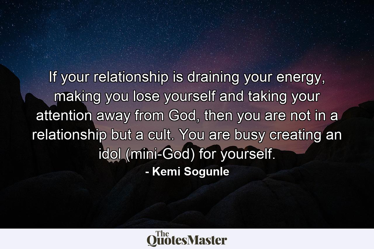 If your relationship is draining your energy, making you lose yourself and taking your attention away from God, then you are not in a relationship but a cult. You are busy creating an idol (mini-God) for yourself. - Quote by Kemi Sogunle