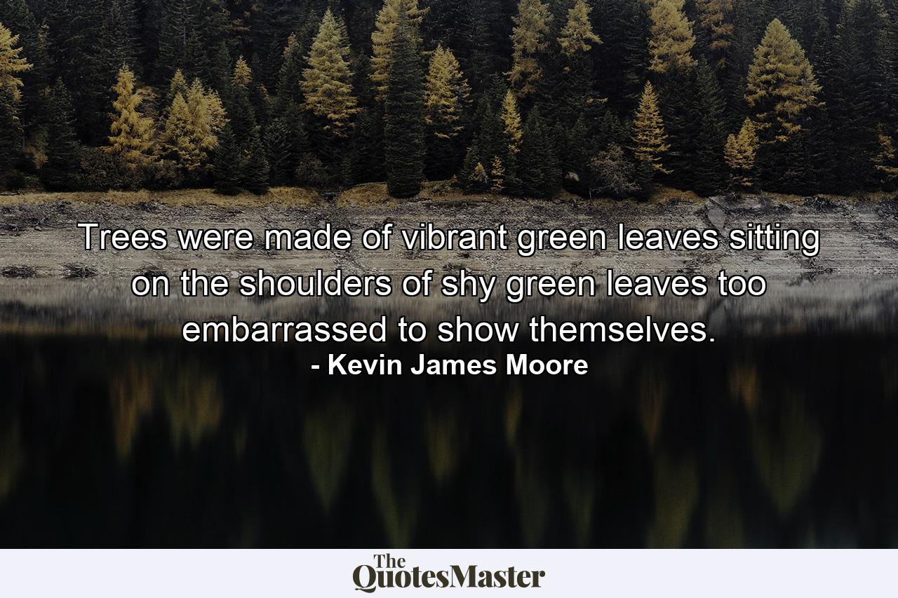 Trees were made of vibrant green leaves sitting on the shoulders of shy green leaves too embarrassed to show themselves. - Quote by Kevin James Moore