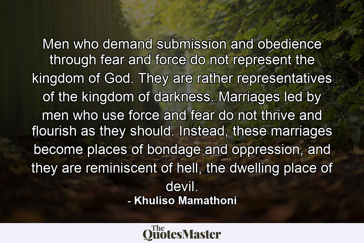 Men who demand submission and obedience through fear and force do not represent the kingdom of God. They are rather representatives of the kingdom of darkness. Marriages led by men who use force and fear do not thrive and flourish as they should. Instead, these marriages become places of bondage and oppression, and they are reminiscent of hell, the dwelling place of devil. - Quote by Khuliso Mamathoni