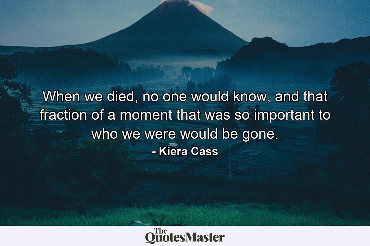 When we died, no one would know, and that fraction of a moment that was so important to who we were would be gone. - Quote by Kiera Cass