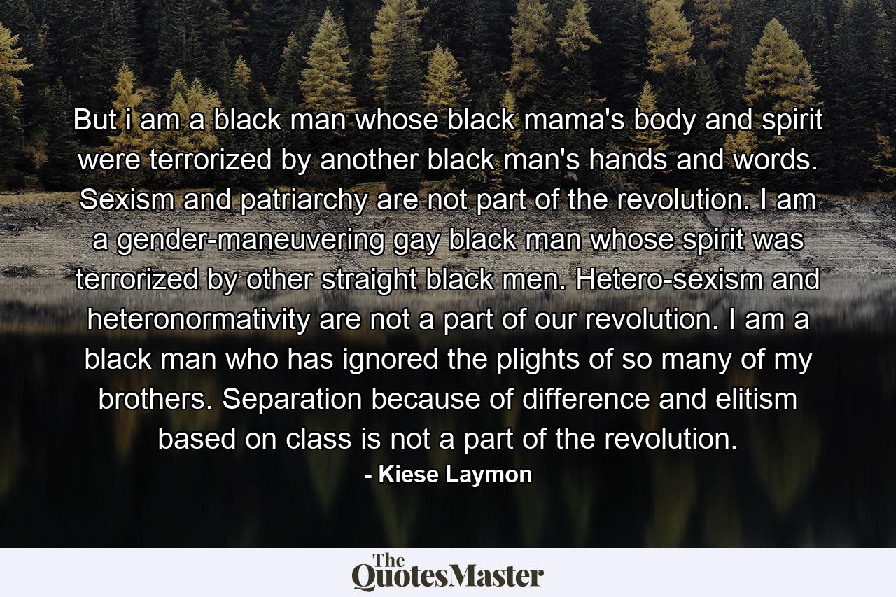 But i am a black man whose black mama's body and spirit were terrorized by another black man's hands and words. Sexism and patriarchy are not part of the revolution. I am a gender-maneuvering gay black man whose spirit was terrorized by other straight black men. Hetero-sexism and heteronormativity are not a part of our revolution. I am a black man who has ignored the plights of so many of my brothers. Separation because of difference and elitism based on class is not a part of the revolution. - Quote by Kiese Laymon