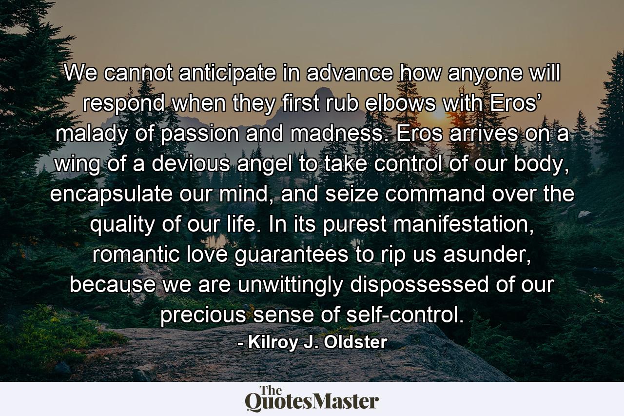 We cannot anticipate in advance how anyone will respond when they first rub elbows with Eros’ malady of passion and madness. Eros arrives on a wing of a devious angel to take control of our body, encapsulate our mind, and seize command over the quality of our life. In its purest manifestation, romantic love guarantees to rip us asunder, because we are unwittingly dispossessed of our precious sense of self-control. - Quote by Kilroy J. Oldster