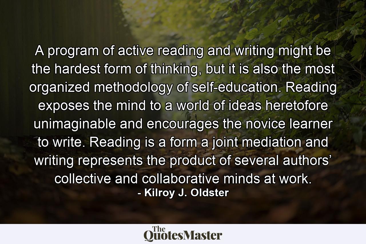 A program of active reading and writing might be the hardest form of thinking, but it is also the most organized methodology of self-education. Reading exposes the mind to a world of ideas heretofore unimaginable and encourages the novice learner to write. Reading is a form a joint mediation and writing represents the product of several authors’ collective and collaborative minds at work. - Quote by Kilroy J. Oldster